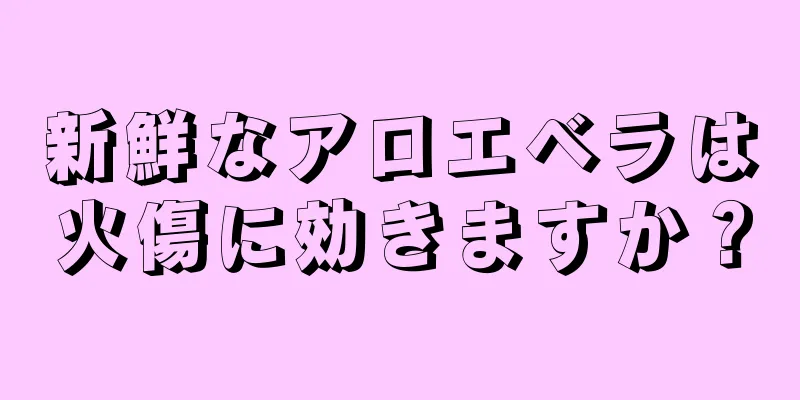 新鮮なアロエベラは火傷に効きますか？