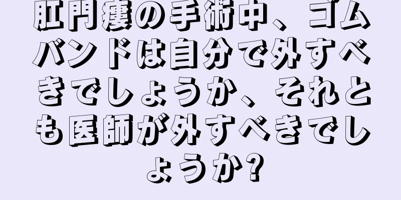 肛門瘻の手術中、ゴムバンドは自分で外すべきでしょうか、それとも医師が外すべきでしょうか?
