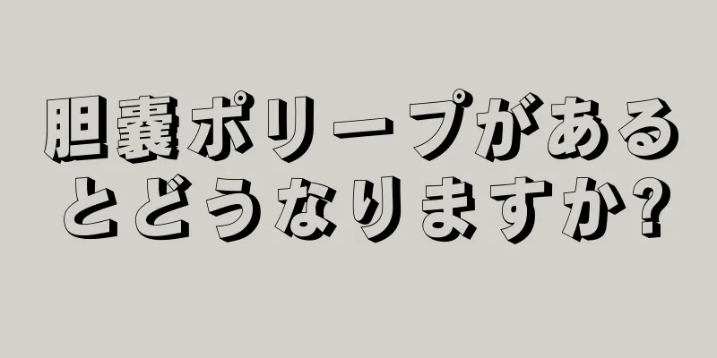 胆嚢ポリープがあるとどうなりますか?