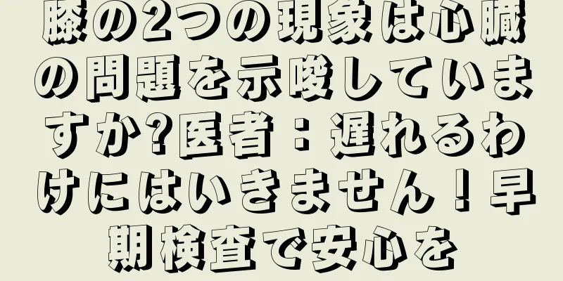 膝の2つの現象は心臓の問題を示唆していますか?医者：遅れるわけにはいきません！早期検査で安心を