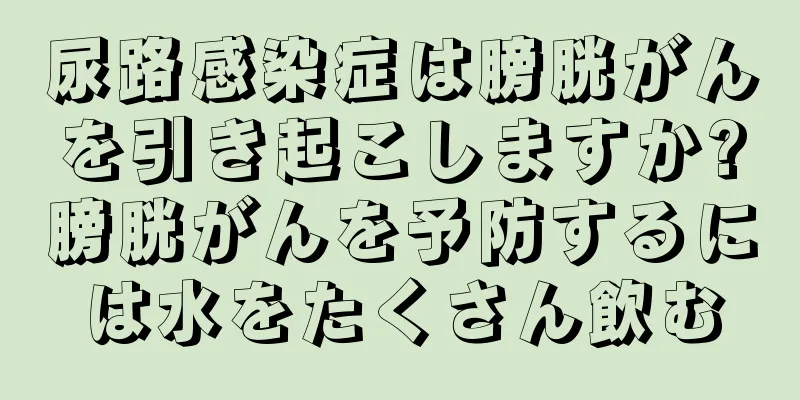 尿路感染症は膀胱がんを引き起こしますか?膀胱がんを予防するには水をたくさん飲む