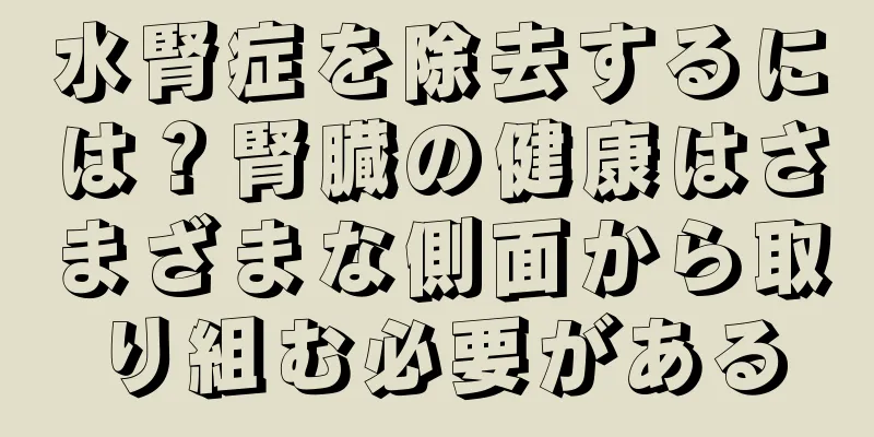 水腎症を除去するには？腎臓の健康はさまざまな側面から取り組む必要がある