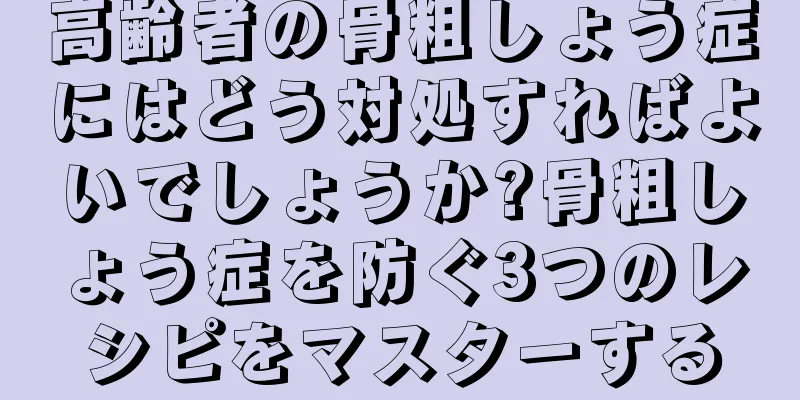 高齢者の骨粗しょう症にはどう対処すればよいでしょうか?骨粗しょう症を防ぐ3つのレシピをマスターする