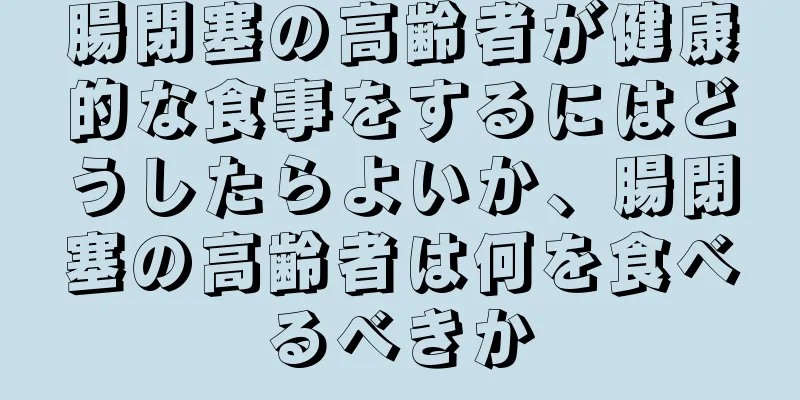 腸閉塞の高齢者が健康的な食事をするにはどうしたらよいか、腸閉塞の高齢者は何を食べるべきか