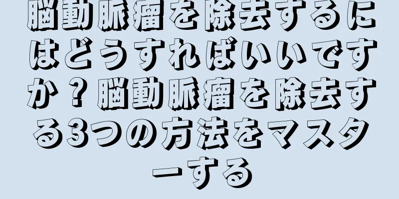 脳動脈瘤を除去するにはどうすればいいですか？脳動脈瘤を除去する3つの方法をマスターする