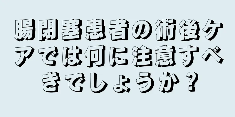 腸閉塞患者の術後ケアでは何に注意すべきでしょうか？