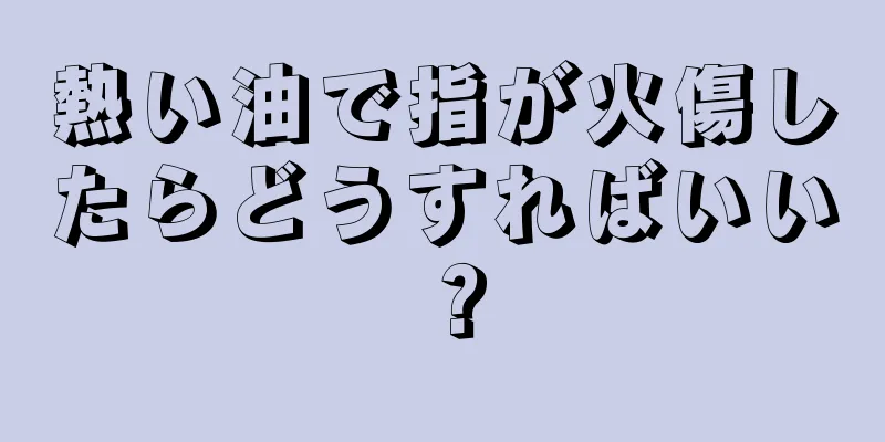 熱い油で指が火傷したらどうすればいい？