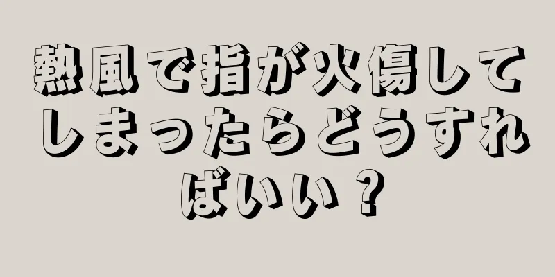 熱風で指が火傷してしまったらどうすればいい？