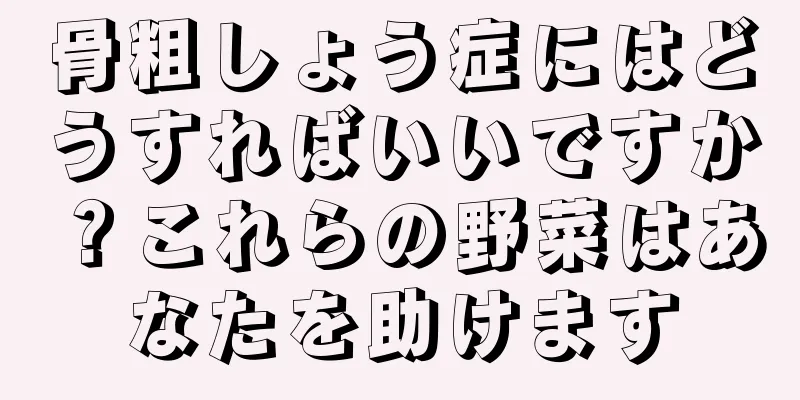 骨粗しょう症にはどうすればいいですか？これらの野菜はあなたを助けます