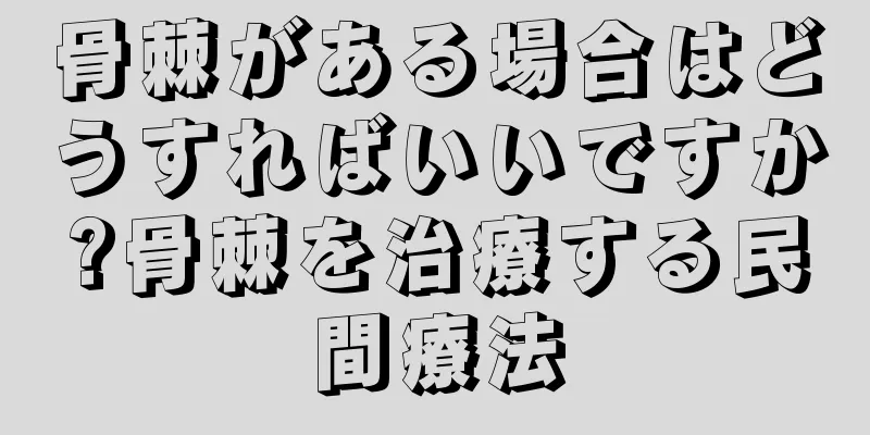 骨棘がある場合はどうすればいいですか?骨棘を治療する民間療法