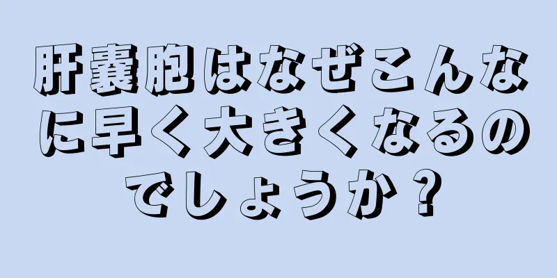 肝嚢胞はなぜこんなに早く大きくなるのでしょうか？
