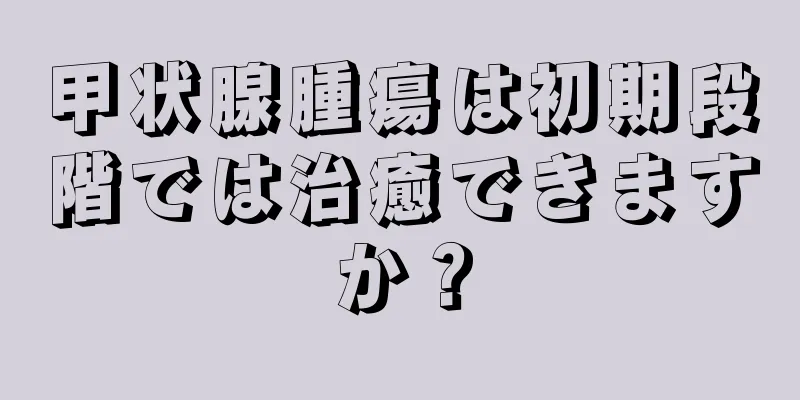 甲状腺腫瘍は初期段階では治癒できますか？