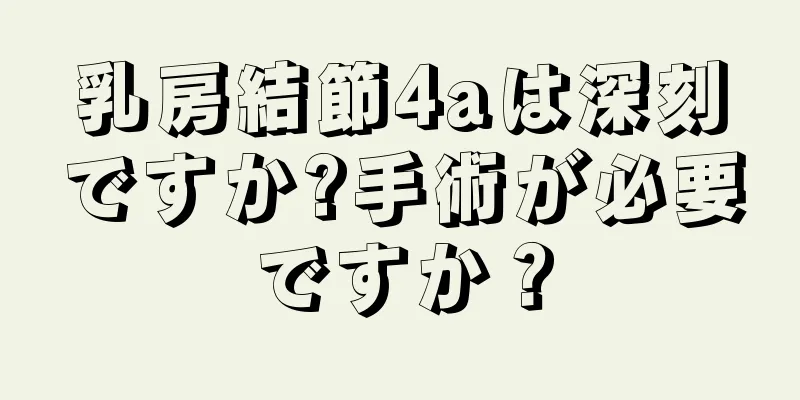 乳房結節4aは深刻ですか?手術が必要ですか？
