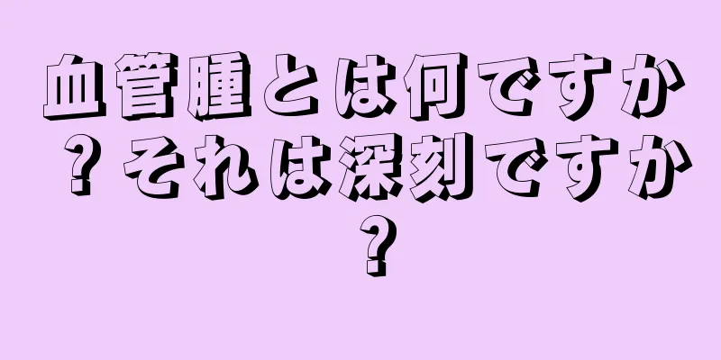 血管腫とは何ですか？それは深刻ですか？