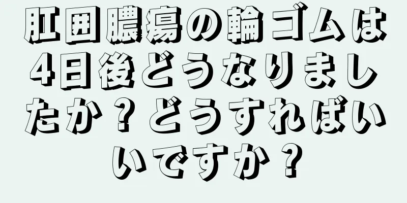 肛囲膿瘍の輪ゴムは4日後どうなりましたか？どうすればいいですか？