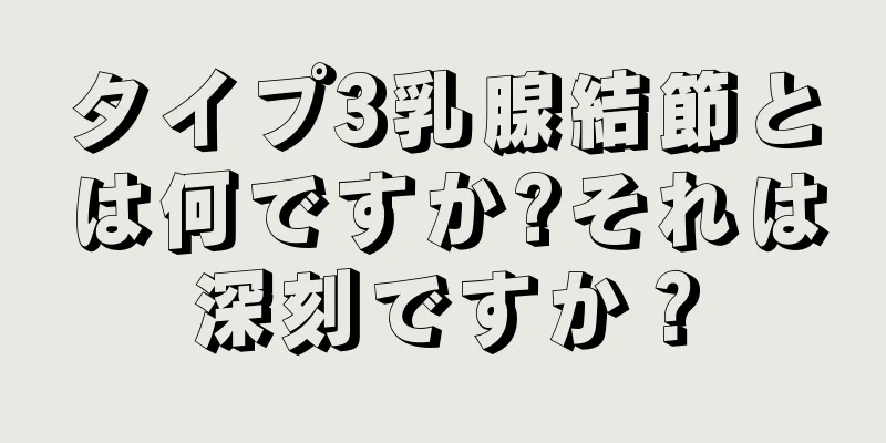 タイプ3乳腺結節とは何ですか?それは深刻ですか？