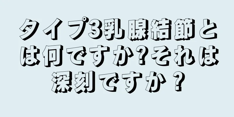 タイプ3乳腺結節とは何ですか?それは深刻ですか？