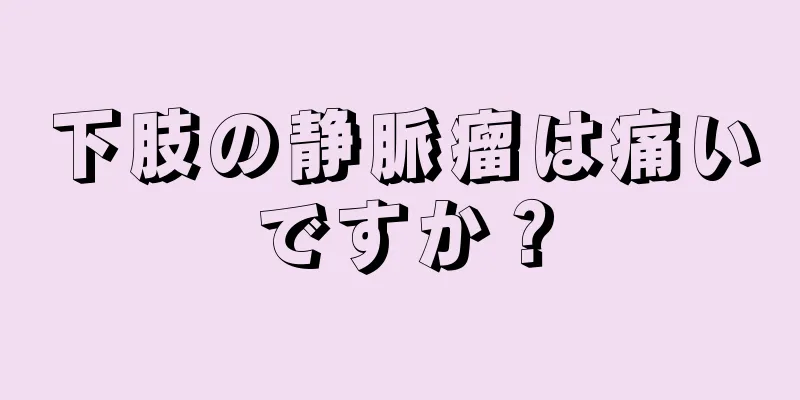 下肢の静脈瘤は痛いですか？