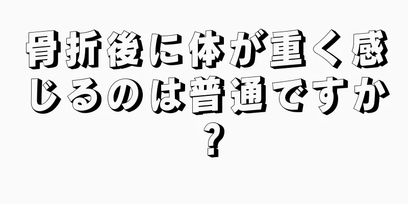 骨折後に体が重く感じるのは普通ですか？