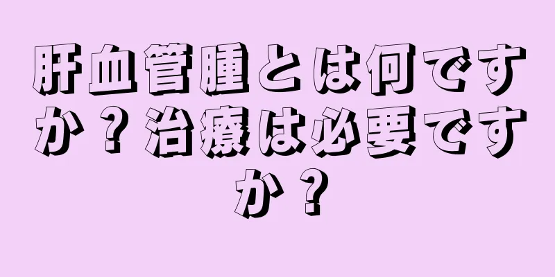 肝血管腫とは何ですか？治療は必要ですか？