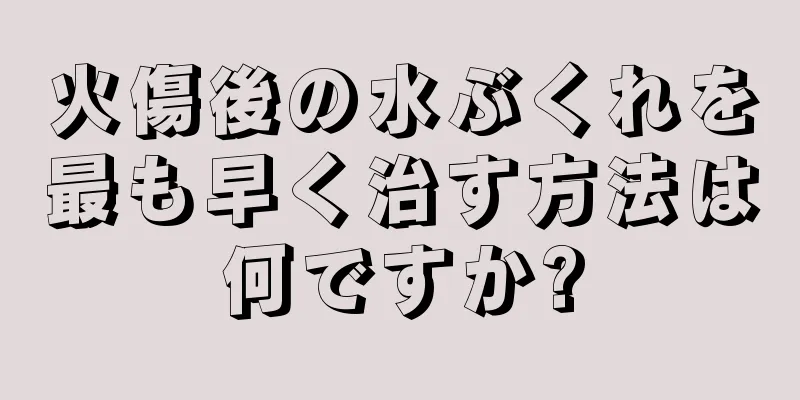 火傷後の水ぶくれを最も早く治す方法は何ですか?