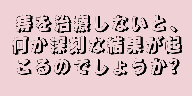 痔を治療しないと、何か深刻な結果が起こるのでしょうか?
