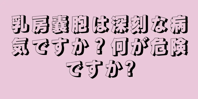 乳房嚢胞は深刻な病気ですか？何が危険ですか?