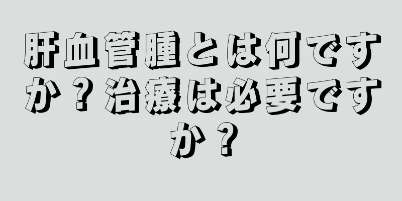 肝血管腫とは何ですか？治療は必要ですか？