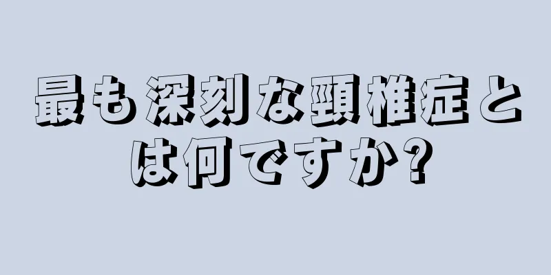 最も深刻な頸椎症とは何ですか?