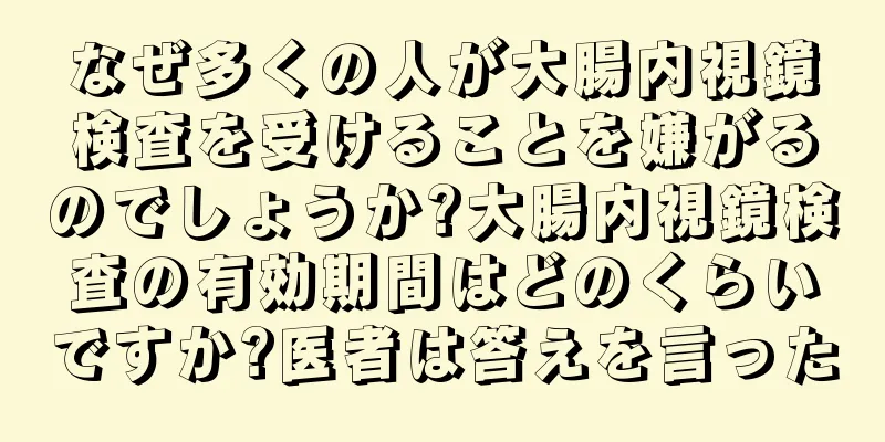 なぜ多くの人が大腸内視鏡検査を受けることを嫌がるのでしょうか?大腸内視鏡検査の有効期間はどのくらいですか?医者は答えを言った