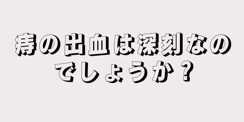 痔の出血は深刻なのでしょうか？