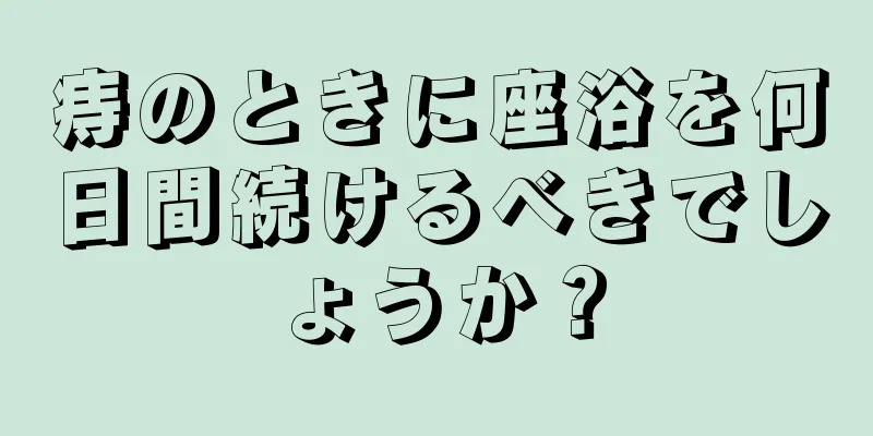 痔のときに座浴を何日間続けるべきでしょうか？