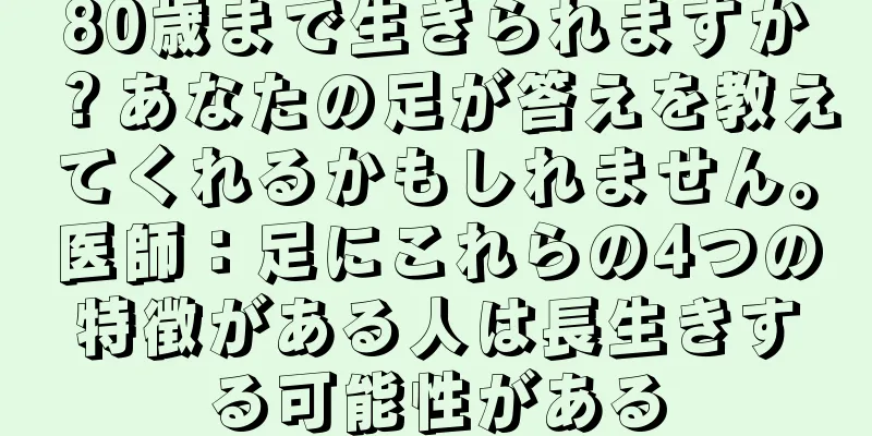 80歳まで生きられますか？あなたの足が答えを教えてくれるかもしれません。医師：足にこれらの4つの特徴がある人は長生きする可能性がある