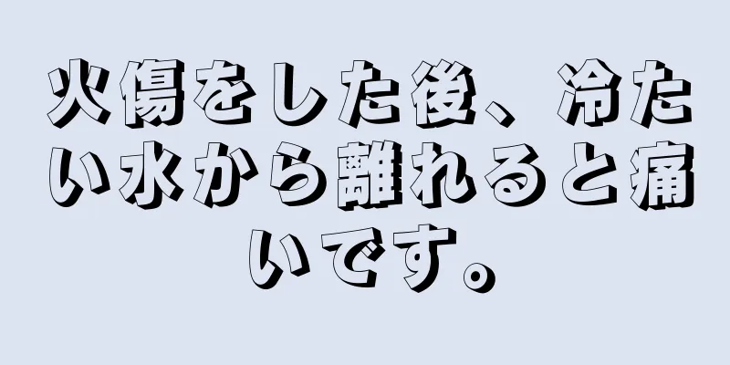 火傷をした後、冷たい水から離れると痛いです。