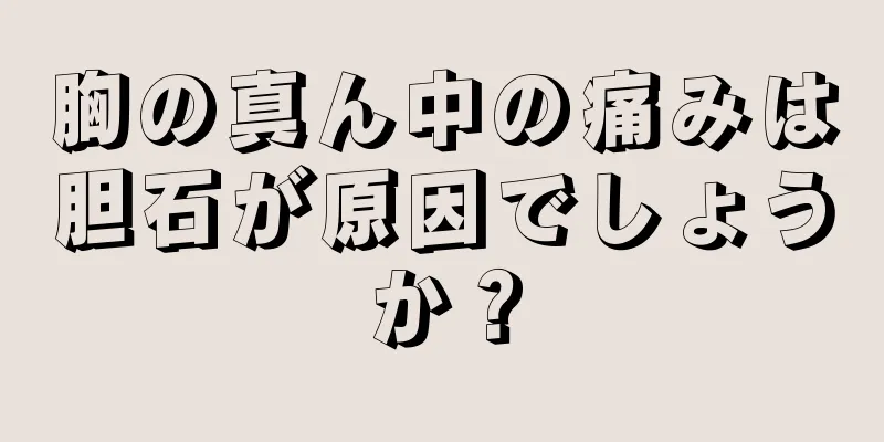 胸の真ん中の痛みは胆石が原因でしょうか？
