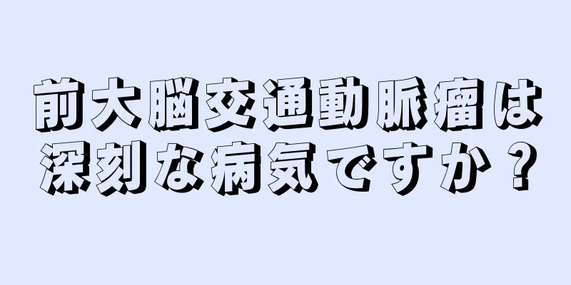 前大脳交通動脈瘤は深刻な病気ですか？