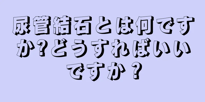 尿管結石とは何ですか?どうすればいいですか？