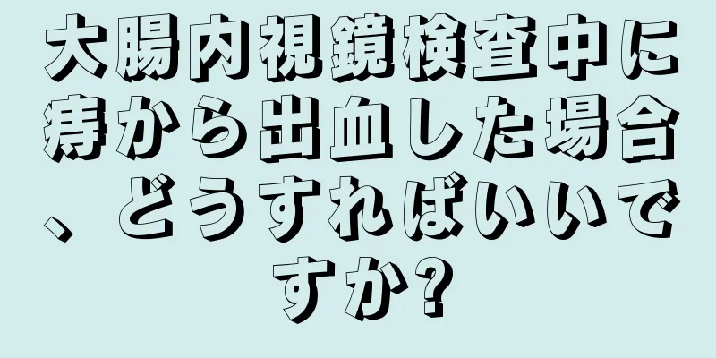 大腸内視鏡検査中に痔から出血した場合、どうすればいいですか?