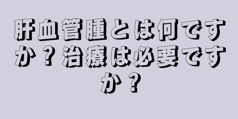 肝血管腫とは何ですか？治療は必要ですか？