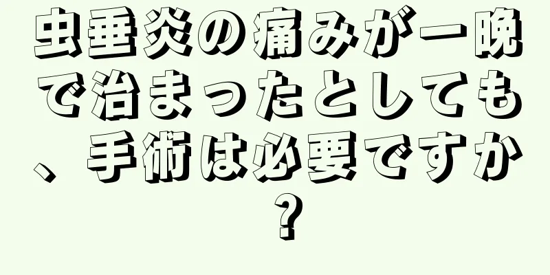 虫垂炎の痛みが一晩で治まったとしても、手術は必要ですか？