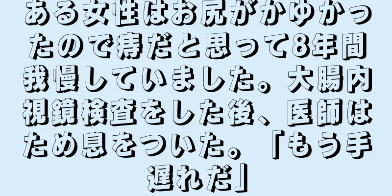 ある女性はお尻がかゆかったので痔だと思って8年間我慢していました。大腸内視鏡検査をした後、医師はため息をついた。「もう手遅れだ」