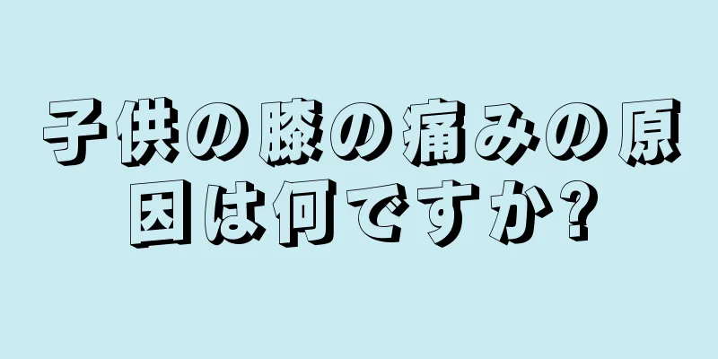 子供の膝の痛みの原因は何ですか?