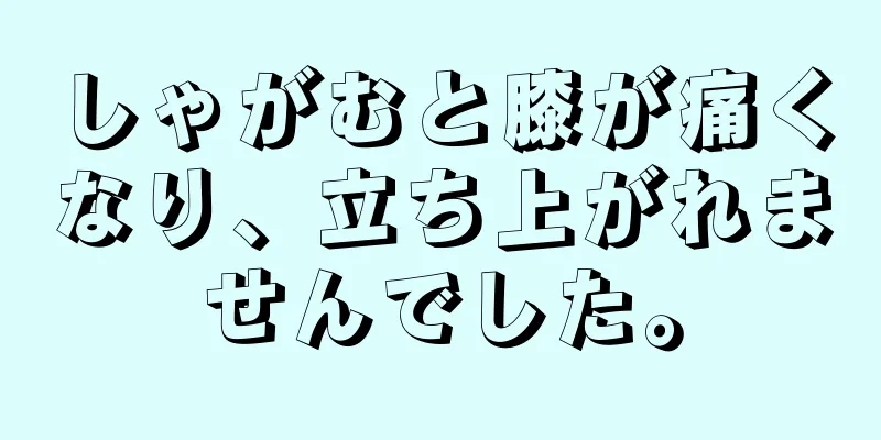 しゃがむと膝が痛くなり、立ち上がれませんでした。