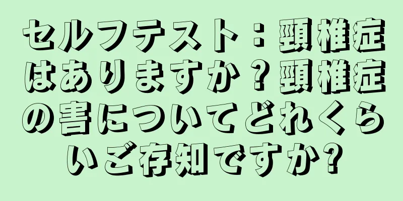 セルフテスト：頸椎症はありますか？頸椎症の害についてどれくらいご存知ですか?
