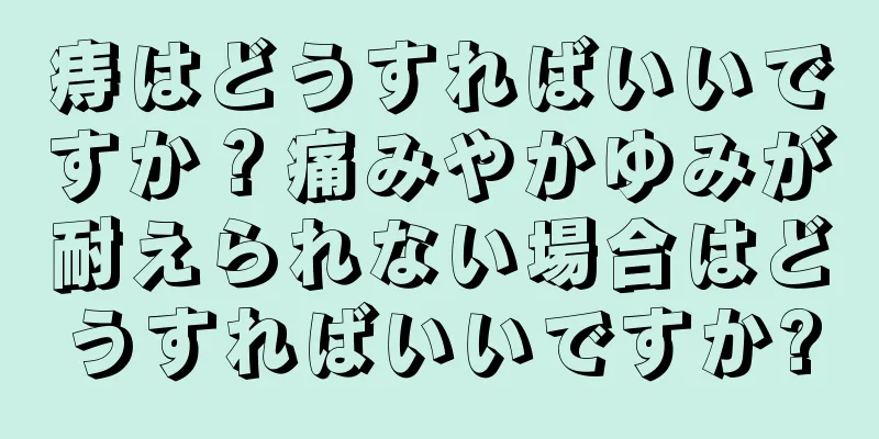 痔はどうすればいいですか？痛みやかゆみが耐えられない場合はどうすればいいですか?