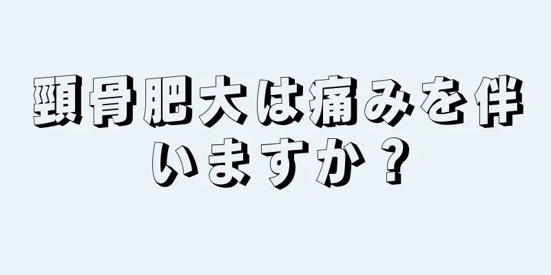 頸骨肥大は痛みを伴いますか？