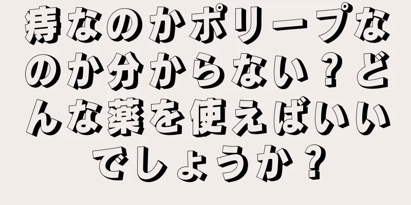 痔なのかポリープなのか分からない？どんな薬を使えばいいでしょうか？