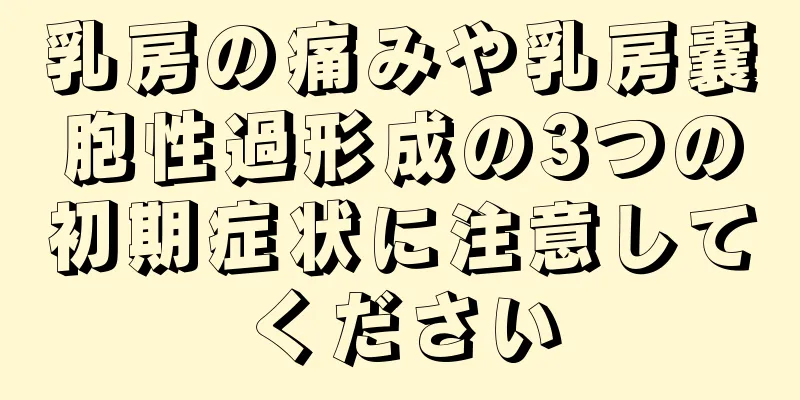 乳房の痛みや乳房嚢胞性過形成の3つの初期症状に注意してください