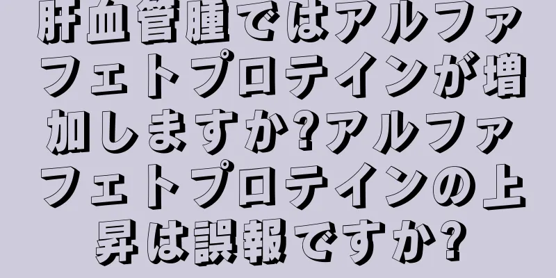 肝血管腫ではアルファフェトプロテインが増加しますか?アルファフェトプロテインの上昇は誤報ですか?