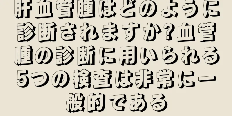 肝血管腫はどのように診断されますか?血管腫の診断に用いられる5つの検査は非常に一般的である